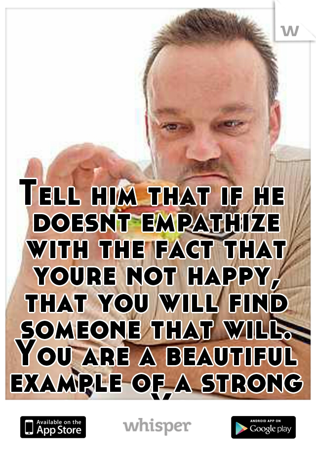 Tell him that if he doesnt empathize with the fact that youre not happy, that you will find someone that will. You are a beautiful example of a strong woman. You just need to stick with it.