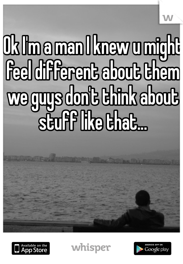 Ok I'm a man I knew u might feel different about them we guys don't think about stuff like that...