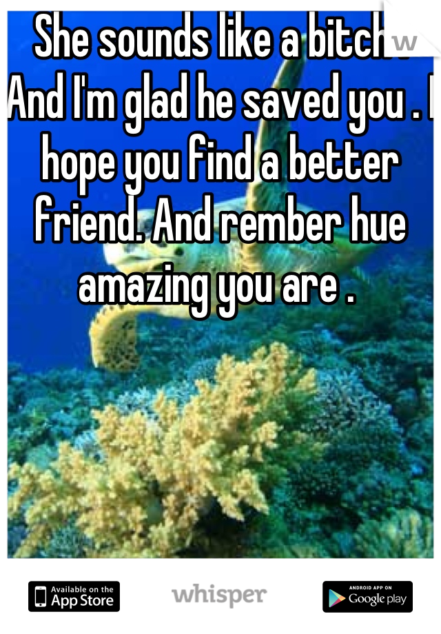She sounds like a bitch ! And I'm glad he saved you . I hope you find a better friend. And rember hue amazing you are . 