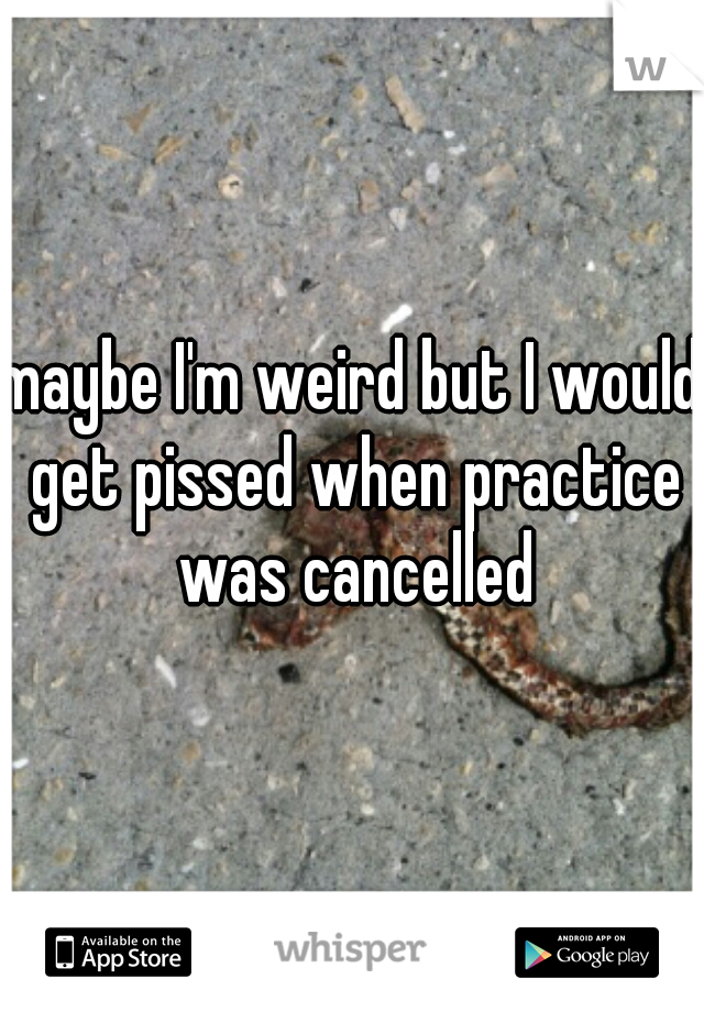 maybe I'm weird but I would get pissed when practice was cancelled