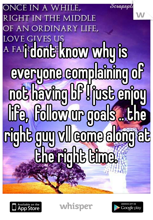 i dont know why is everyone complaining of not having bf ! just enjoy life,  follow ur goals .. the right guy vll come along at the right time. 
