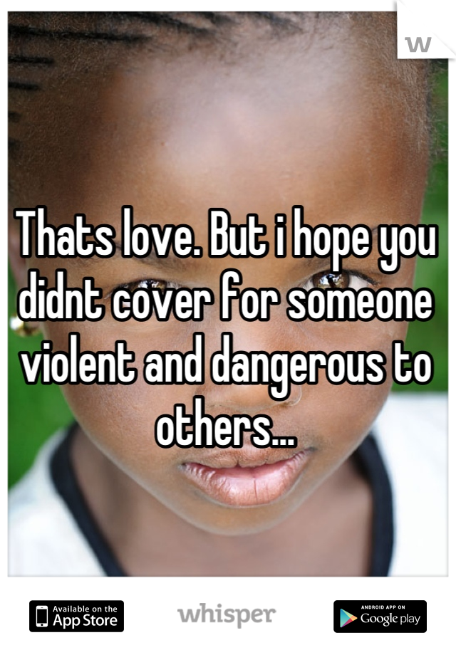 Thats love. But i hope you didnt cover for someone violent and dangerous to others...