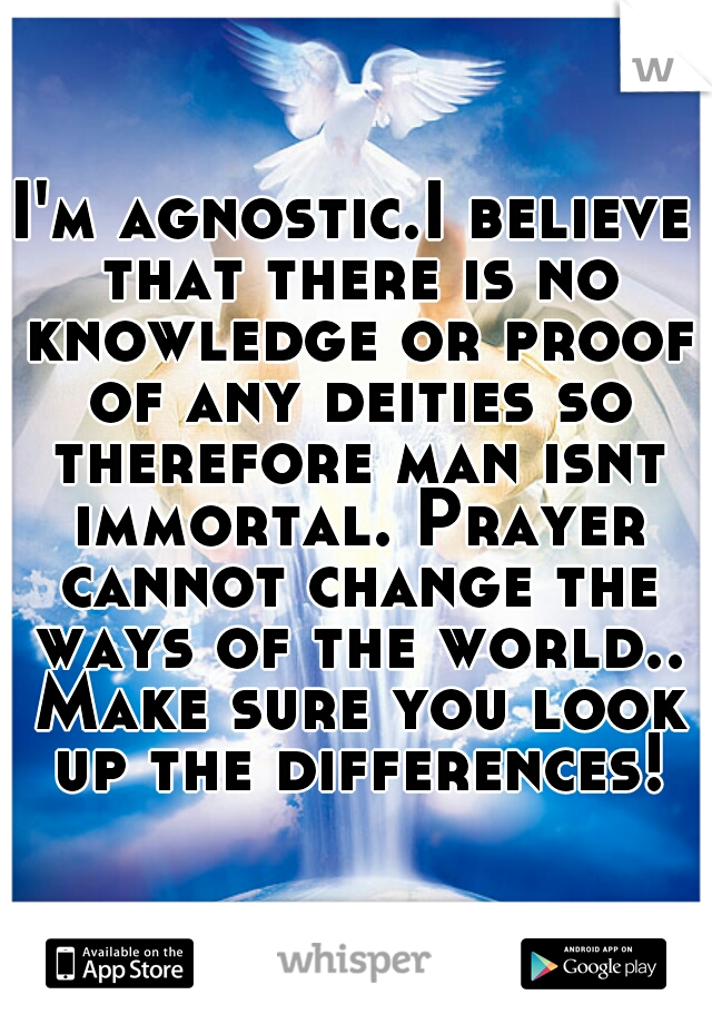 I'm agnostic.I believe that there is no knowledge or proof of any deities so therefore man isnt immortal. Prayer cannot change the ways of the world.. Make sure you look up the differences!