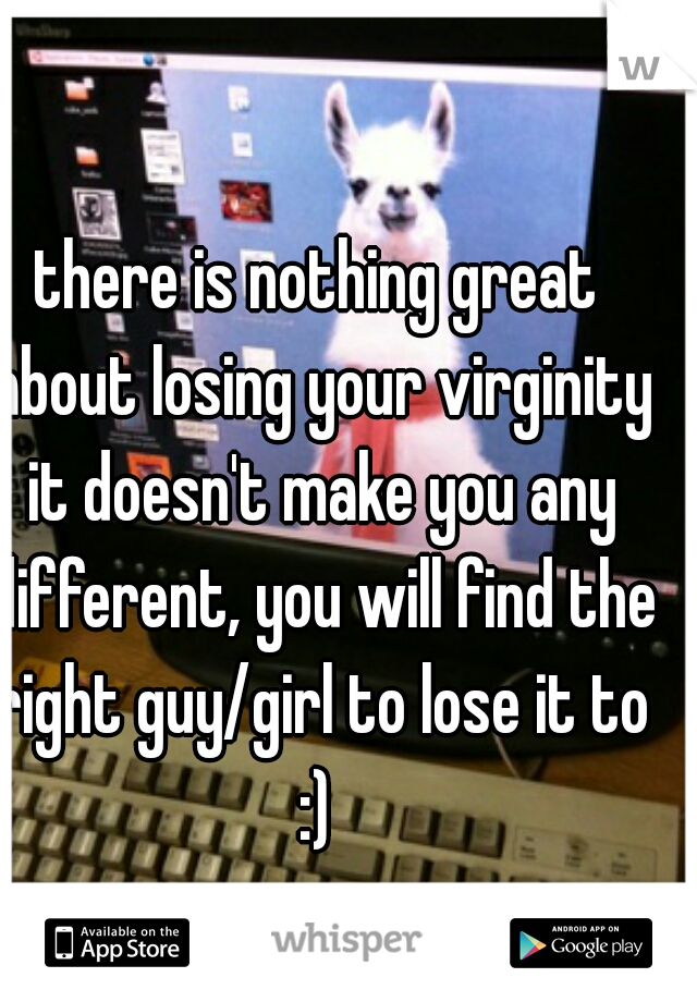 there is nothing great about losing your virginity it doesn't make you any different, you will find the right guy/girl to lose it to :) 