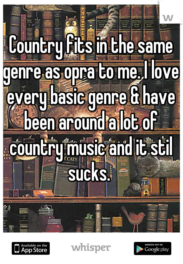 Country fits in the same genre as opra to me. I love every basic genre & have been around a lot of country music and it stil sucks. 