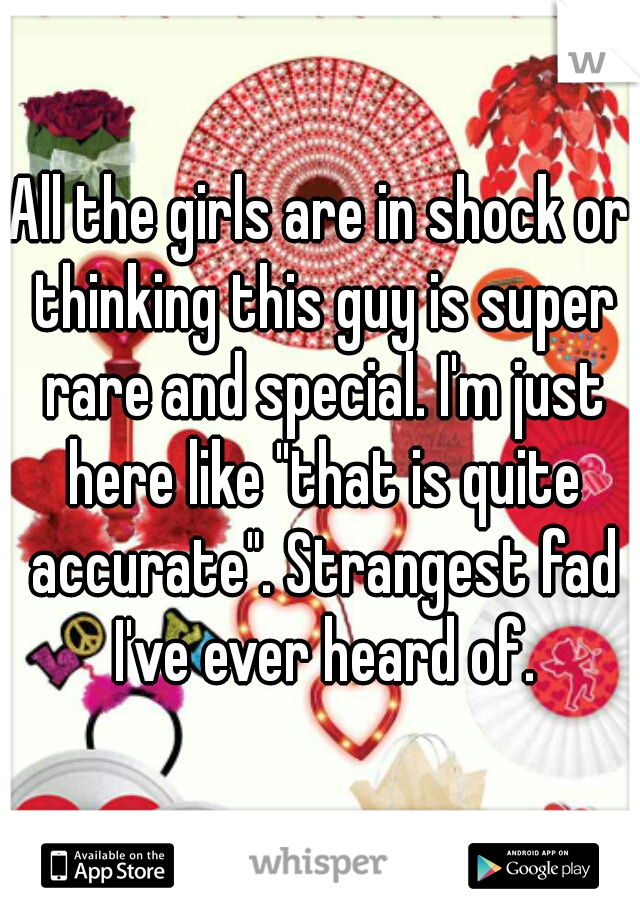 All the girls are in shock or thinking this guy is super rare and special. I'm just here like "that is quite accurate". Strangest fad I've ever heard of.