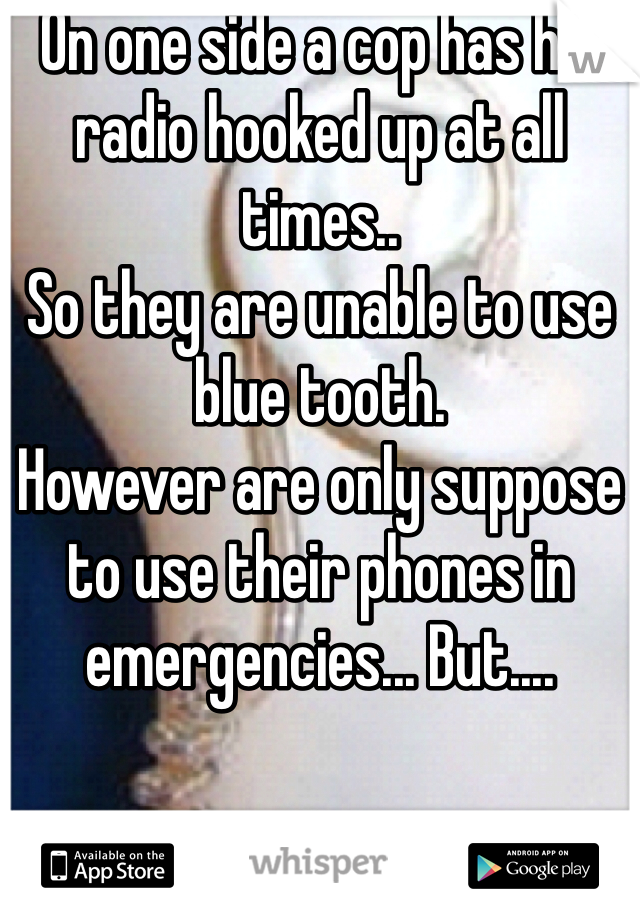 On one side a cop has his radio hooked up at all times..
So they are unable to use blue tooth. 
However are only suppose to use their phones in emergencies... But.... 