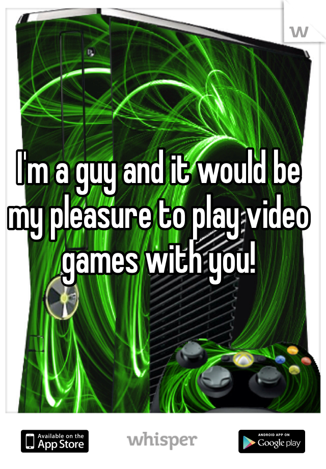 I'm a guy and it would be my pleasure to play video games with you! 