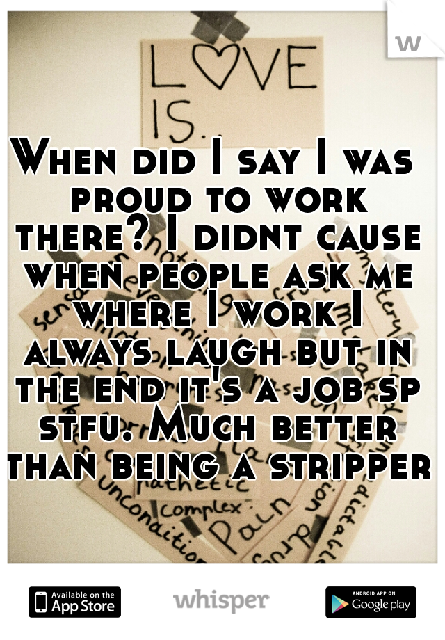 When did I say I was proud to work there? I didnt cause when people ask me where I work I always laugh but in the end it's a job sp stfu. Much better than being a stripper.