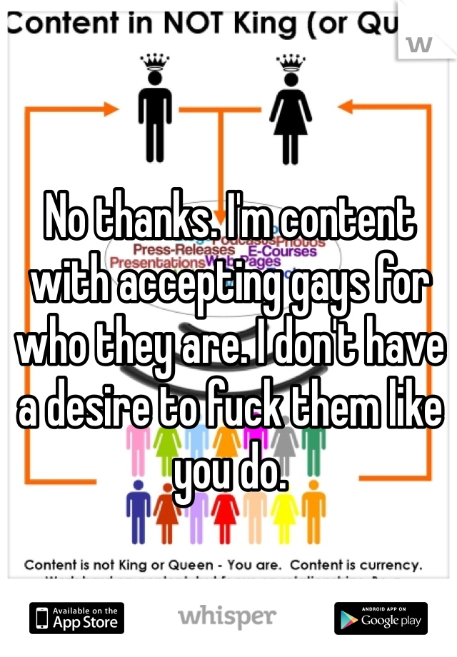 No thanks. I'm content with accepting gays for who they are. I don't have a desire to fuck them like you do.