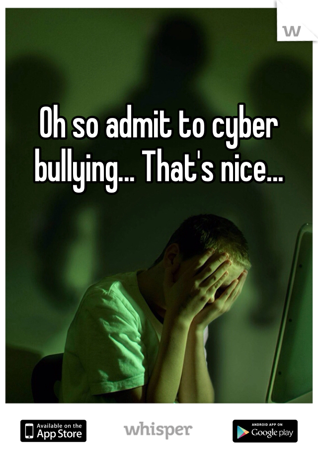 Oh so admit to cyber bullying... That's nice...  