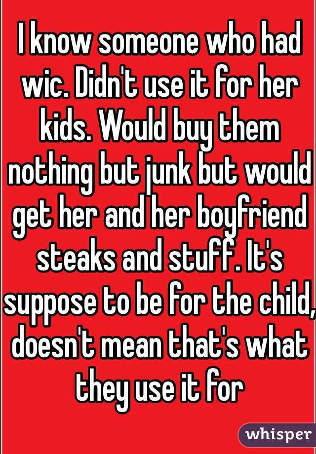 I know someone who had wic. Didn't use it for her kids. Would buy them nothing but junk but would get her and her boyfriend steaks and stuff. It's suppose to be for the child, doesn't mean that's what they use it for