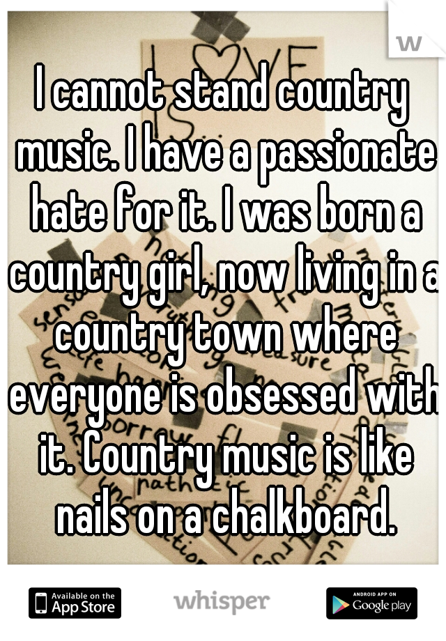 I cannot stand country music. I have a passionate hate for it. I was born a country girl, now living in a country town where everyone is obsessed with it. Country music is like nails on a chalkboard.
