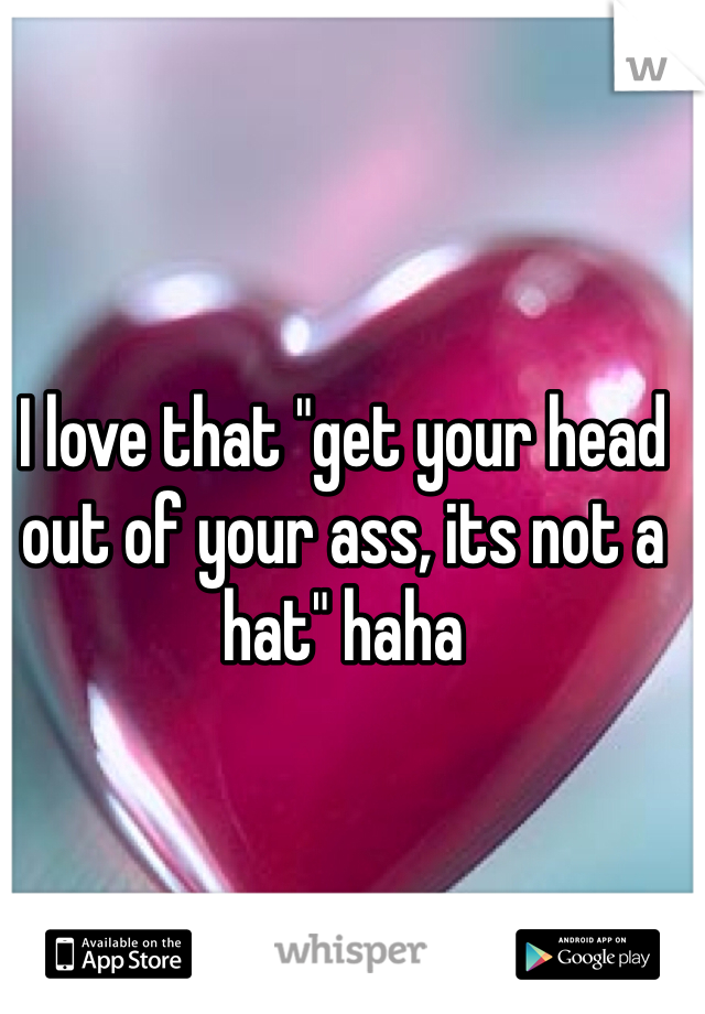 I love that "get your head out of your ass, its not a hat" haha