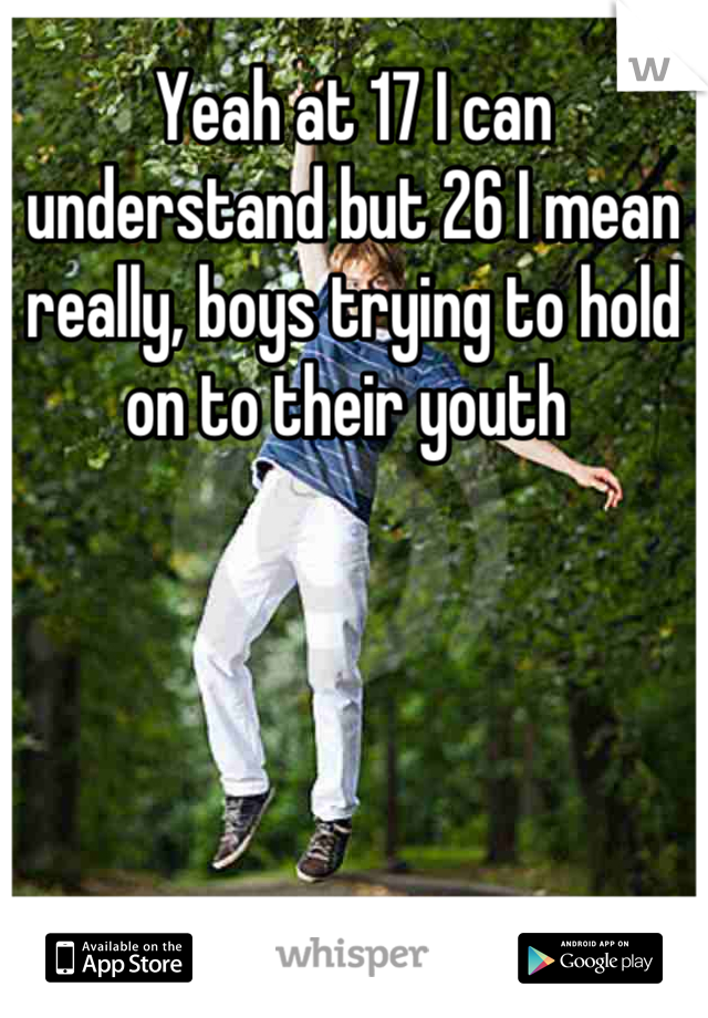 Yeah at 17 I can understand but 26 I mean really, boys trying to hold on to their youth 