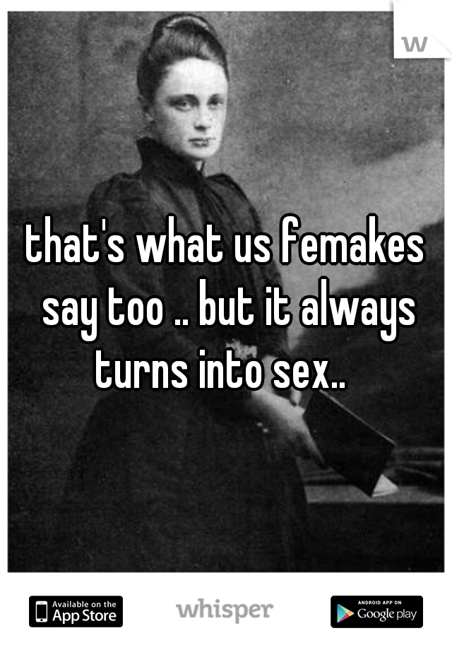 that's what us femakes say too .. but it always turns into sex..  
