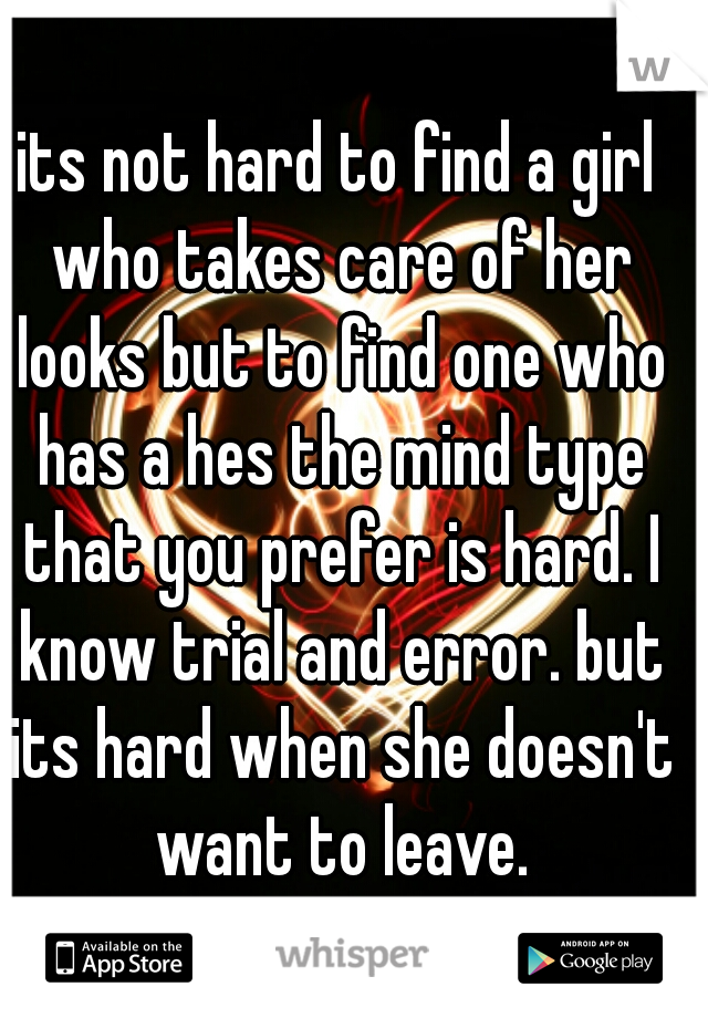 its not hard to find a girl who takes care of her looks but to find one who has a hes the mind type that you prefer is hard. I know trial and error. but its hard when she doesn't want to leave.