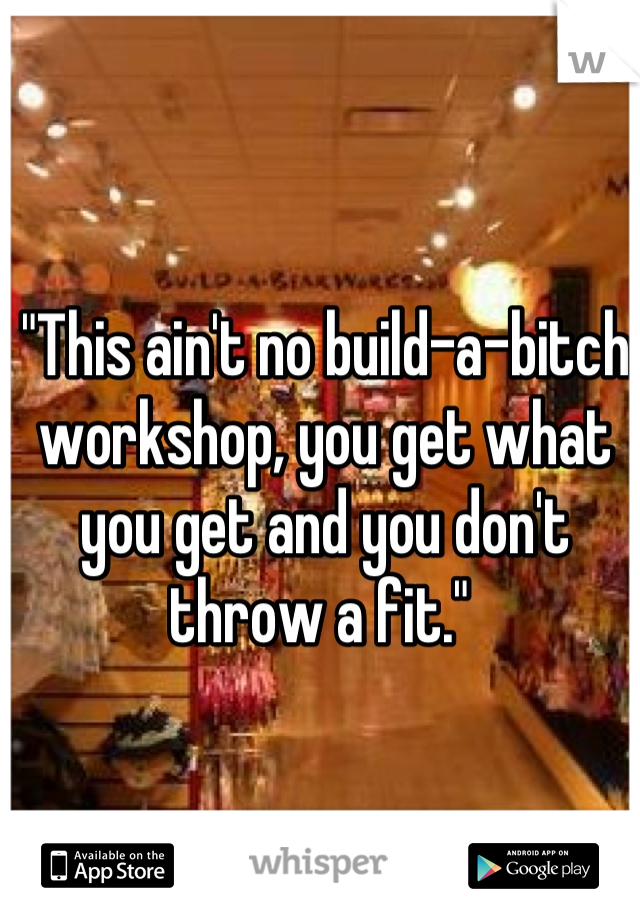 "This ain't no build-a-bitch workshop, you get what you get and you don't throw a fit." 