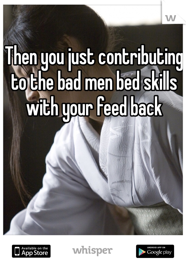 Then you just contributing to the bad men bed skills with your feed back 