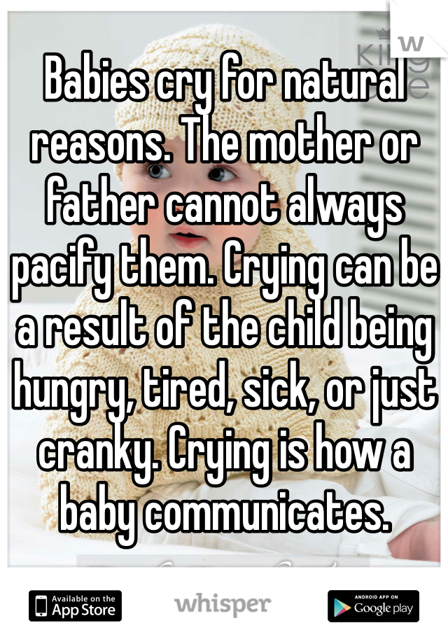 Babies cry for natural reasons. The mother or father cannot always pacify them. Crying can be a result of the child being hungry, tired, sick, or just cranky. Crying is how a baby communicates. 