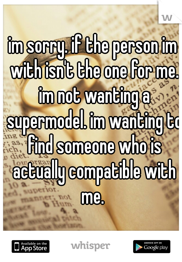 im sorry. if the person im with isn't the one for me. im not wanting a supermodel. im wanting to find someone who is actually compatible with me. 