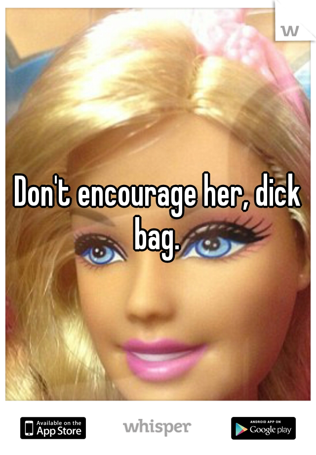 Don't encourage her, dick bag. 