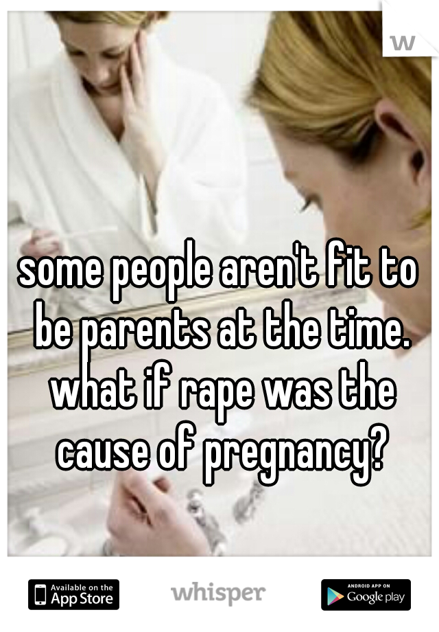 some people aren't fit to be parents at the time. what if rape was the cause of pregnancy?