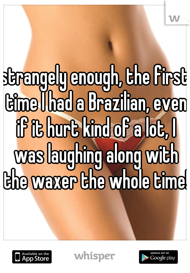 strangely enough, the first time I had a Brazilian, even if it hurt kind of a lot, I was laughing along with the waxer the whole time!