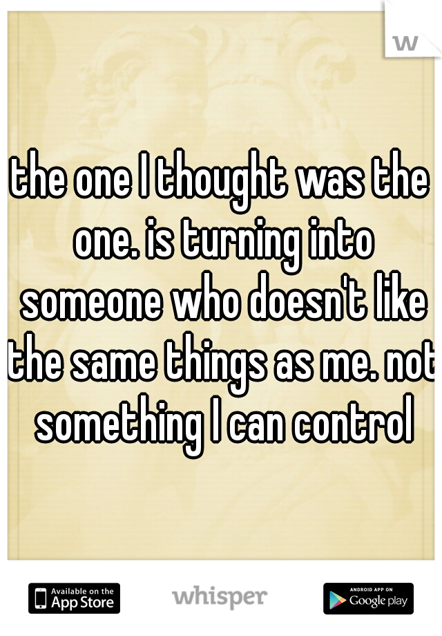 the one I thought was the one. is turning into someone who doesn't like the same things as me. not something I can control