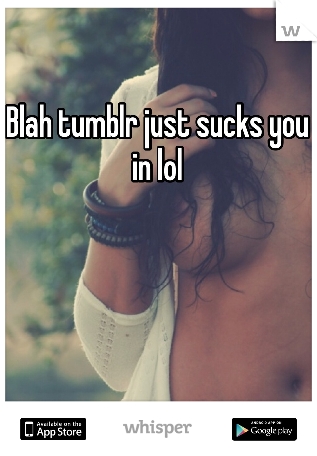 Blah tumblr just sucks you in lol 