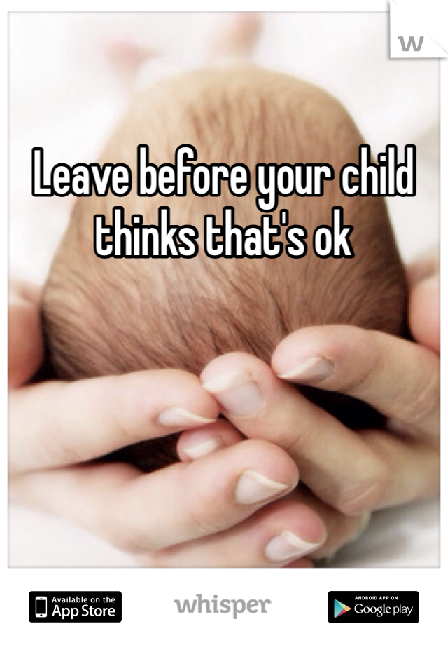 Leave before your child thinks that's ok 