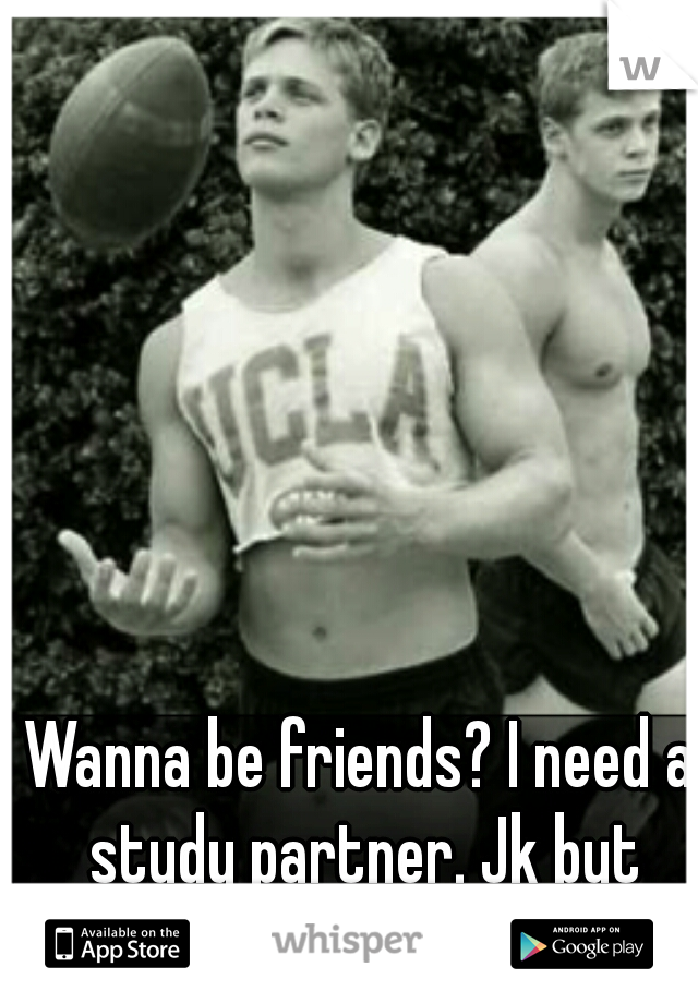 Wanna be friends? I need a study partner. Jk but that's hot.  