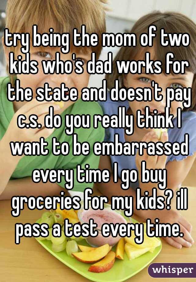 try being the mom of two kids who's dad works for the state and doesn't pay c.s. do you really think I want to be embarrassed every time I go buy groceries for my kids? ill pass a test every time.