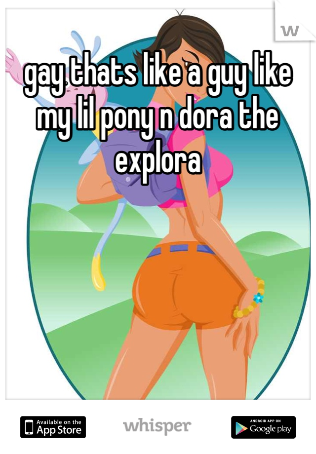 gay thats like a guy like my lil pony n dora the explora