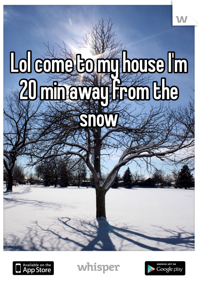 Lol come to my house I'm 20 min away from the snow 