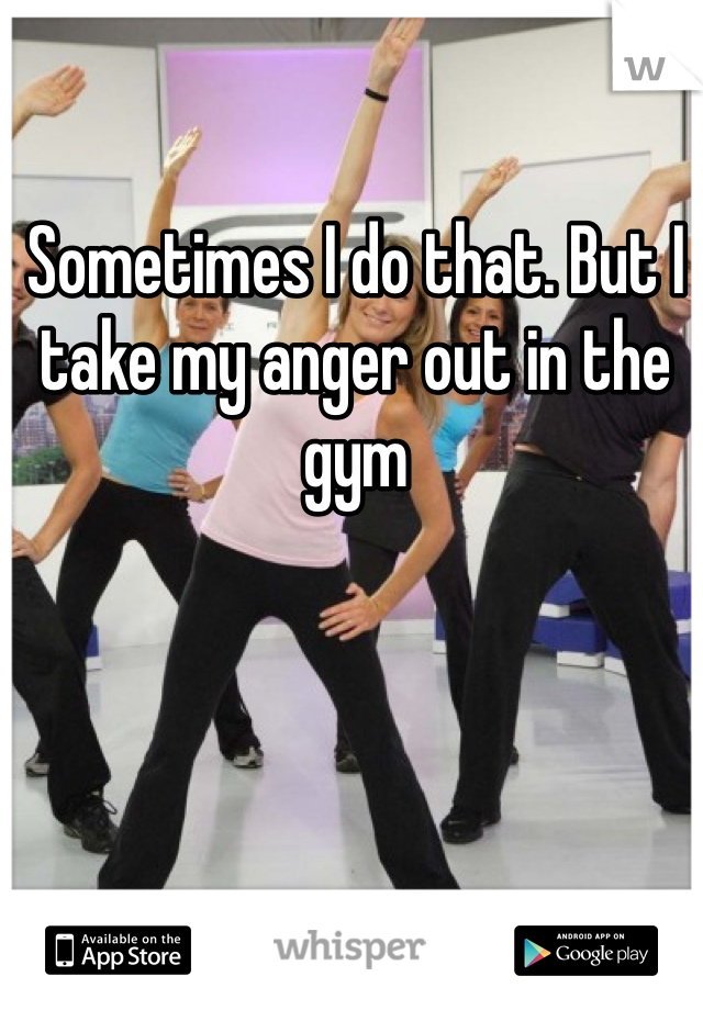 Sometimes I do that. But I take my anger out in the gym