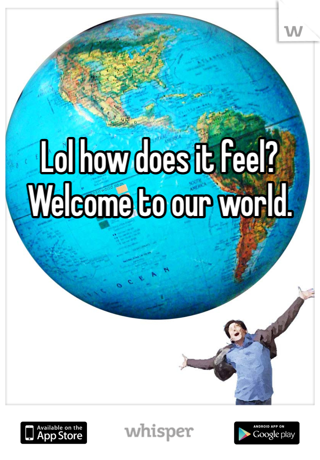 Lol how does it feel? Welcome to our world. 