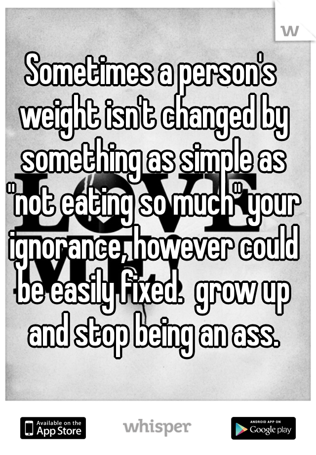 Sometimes a person's weight isn't changed by something as simple as "not eating so much" your ignorance, however could be easily fixed.  grow up and stop being an ass.