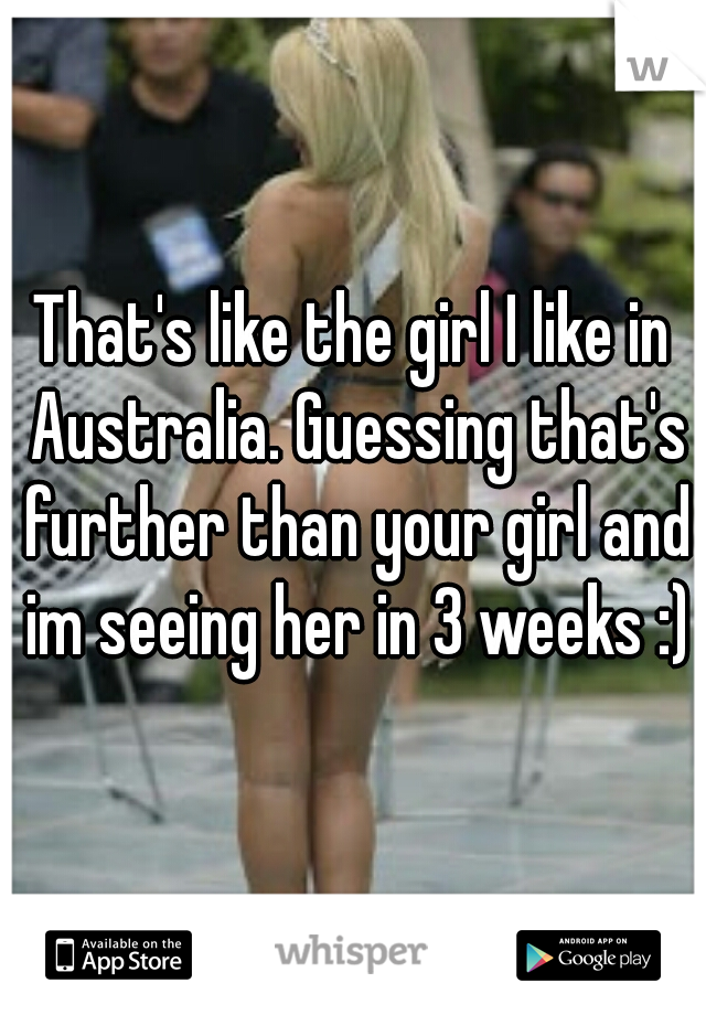 That's like the girl I like in Australia. Guessing that's further than your girl and im seeing her in 3 weeks :)