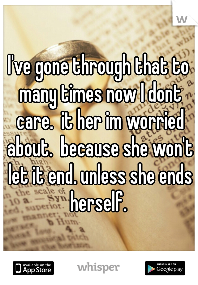 I've gone through that to many times now I dont care.  it her im worried about.  because she won't let it end. unless she ends herself. 
