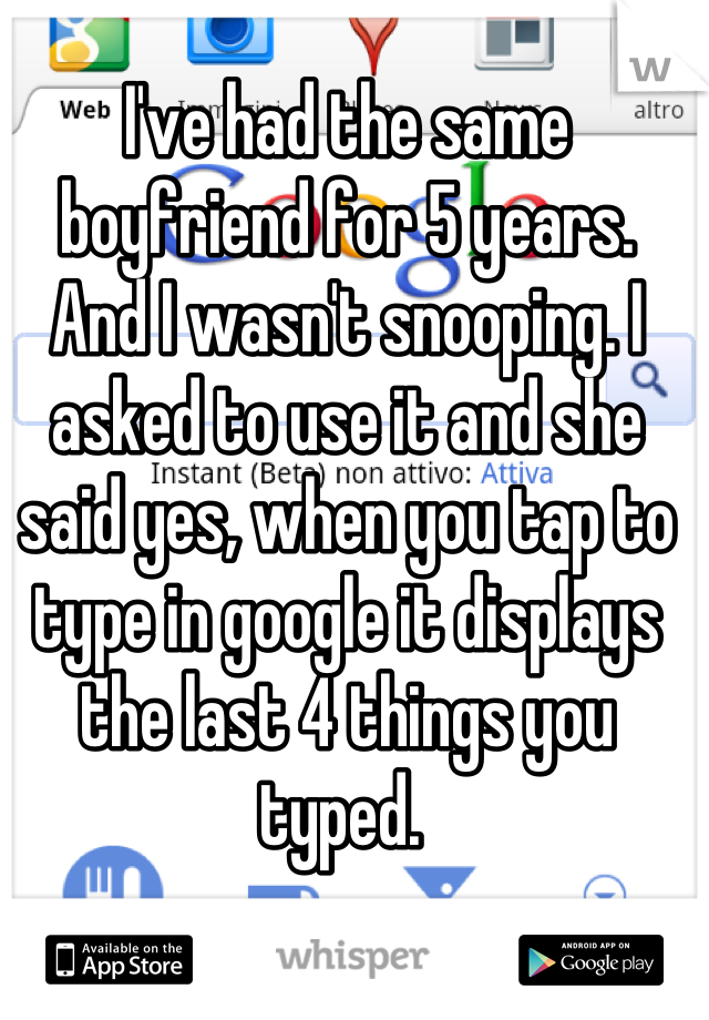 I've had the same boyfriend for 5 years.
And I wasn't snooping. I asked to use it and she said yes, when you tap to type in google it displays the last 4 things you typed. 
