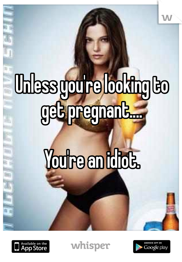 Unless you're looking to get pregnant....

You're an idiot.
