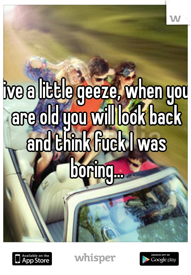 live a little geeze, when you are old you will look back and think fuck I was boring...