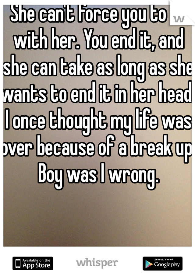 She can't force you to be with her. You end it, and she can take as long as she wants to end it in her head. I once thought my life was over because of a break up. Boy was I wrong. 