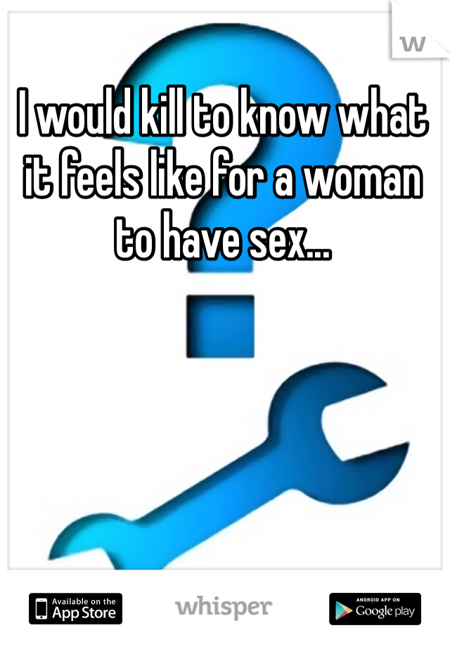 I would kill to know what it feels like for a woman to have sex...