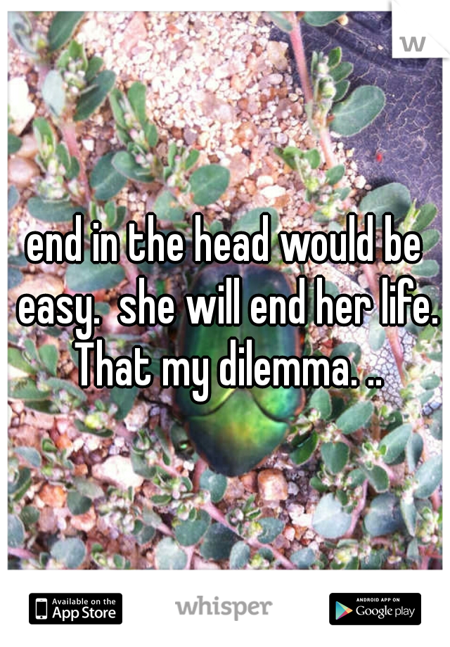 end in the head would be easy.  she will end her life. That my dilemma. ..