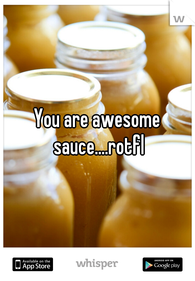 You are awesome sauce....rotfl