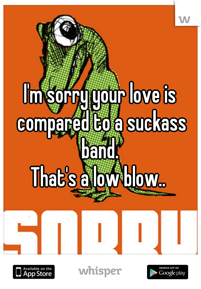 I'm sorry your love is compared to a suckass band. 
That's a low blow.. 