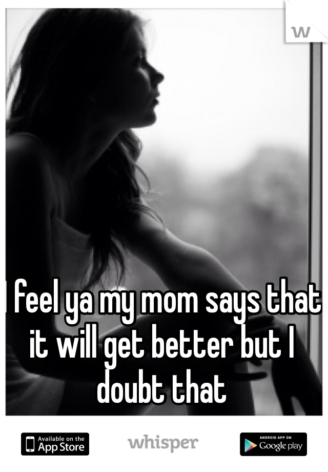 I feel ya my mom says that it will get better but I doubt that 