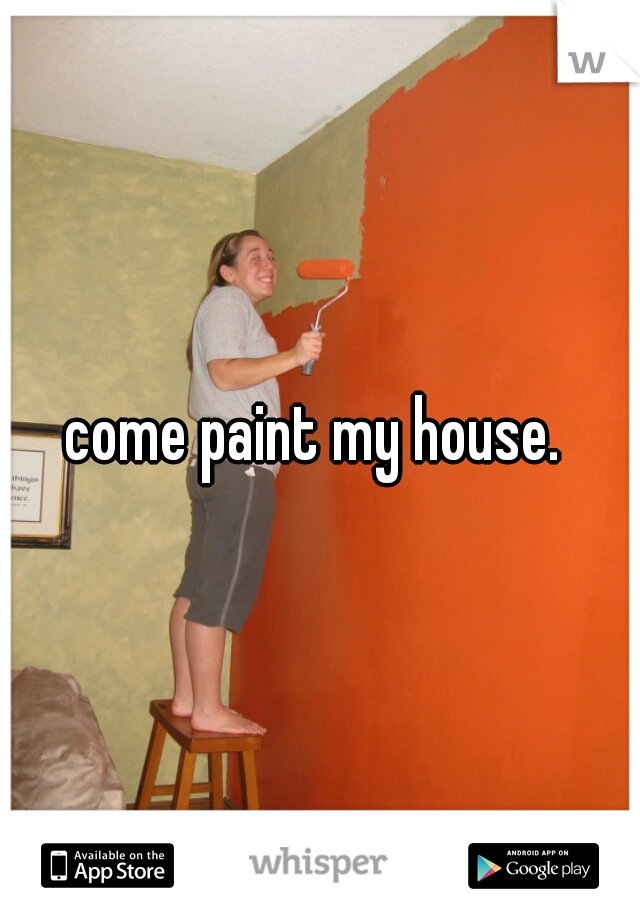 come paint my house. 
